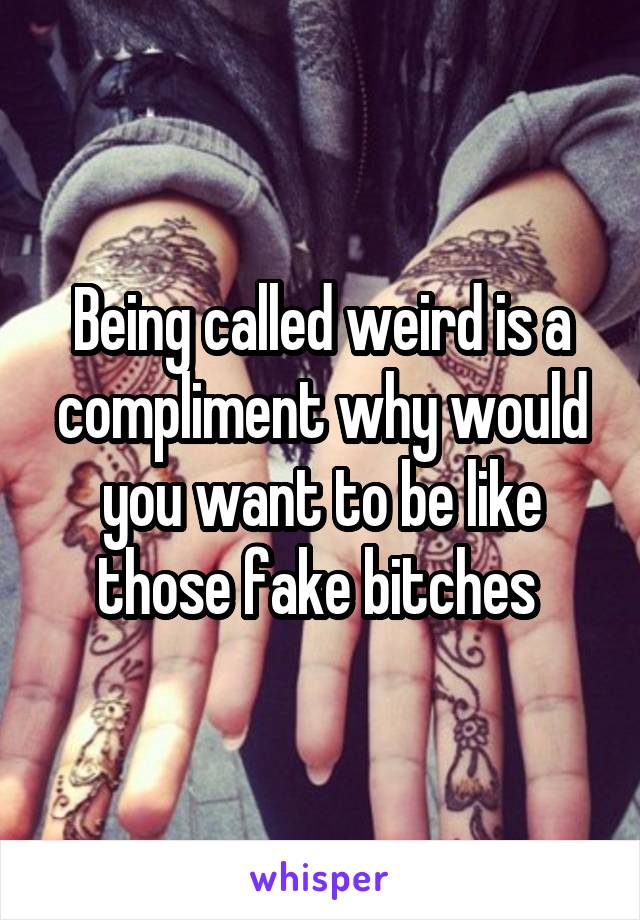 Being called weird is a compliment why would you want to be like those fake bitches 