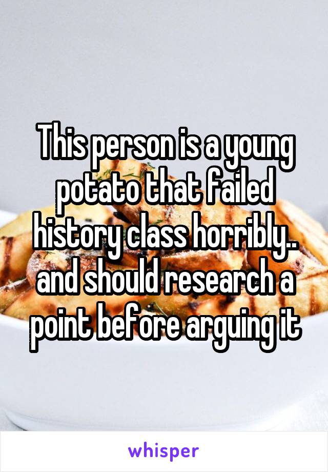 This person is a young potato that failed history class horribly.. and should research a point before arguing it