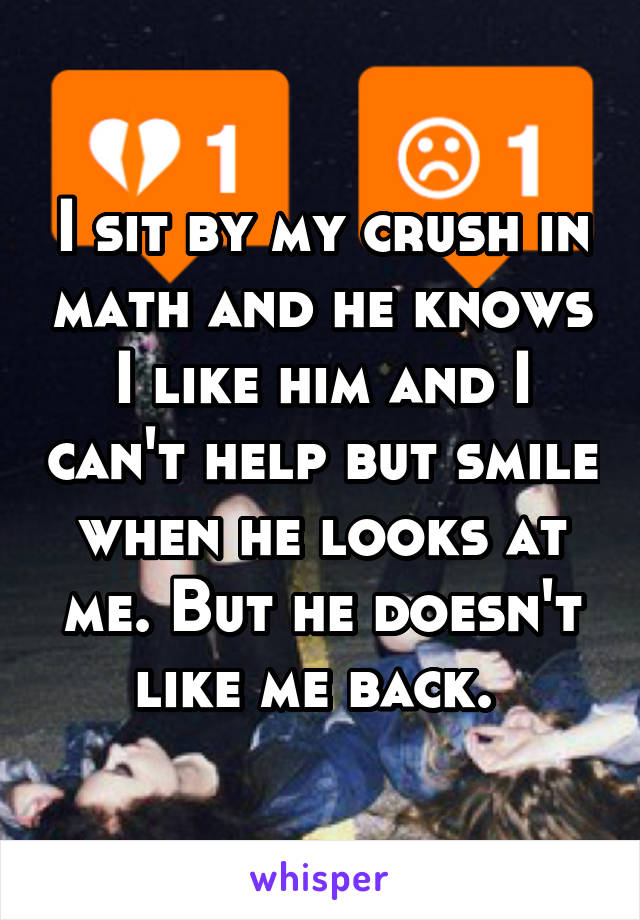 I sit by my crush in math and he knows I like him and I can't help but smile when he looks at me. But he doesn't like me back. 