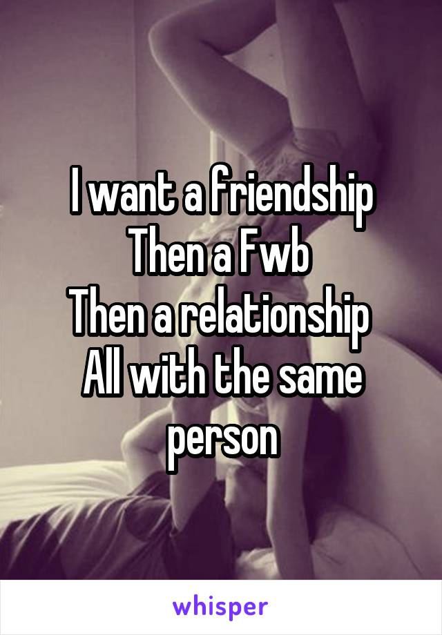 I want a friendship
Then a Fwb 
Then a relationship 
All with the same person