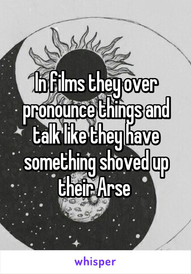 In films they over pronounce things and talk like they have something shoved up their Arse 