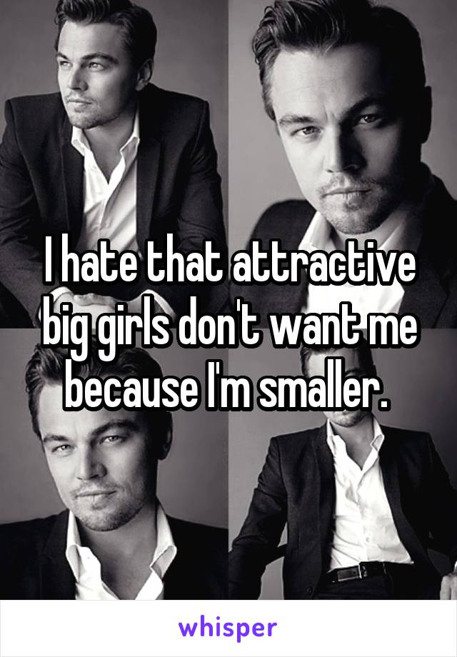 I hate that attractive big girls don't want me because I'm smaller. 