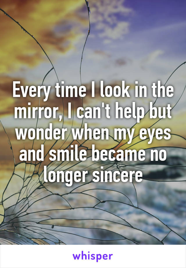 Every time I look in the mirror, I can't help but wonder when my eyes and smile became no longer sincere