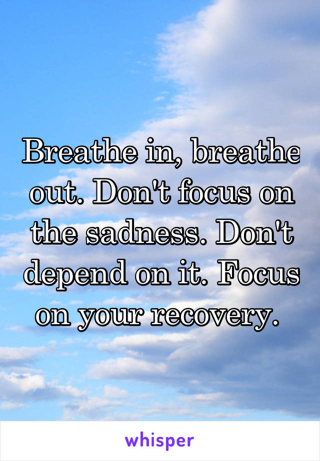 Breathe in, breathe out. Don't focus on the sadness. Don't depend on it. Focus on your recovery. 