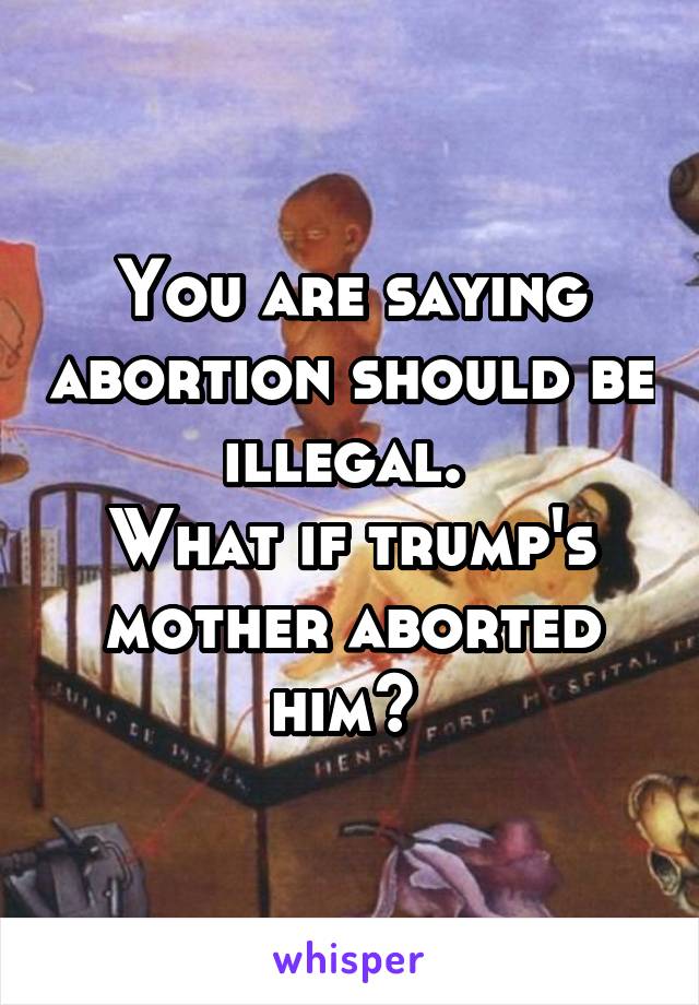 You are saying abortion should be illegal. 
What if trump's mother aborted him? 