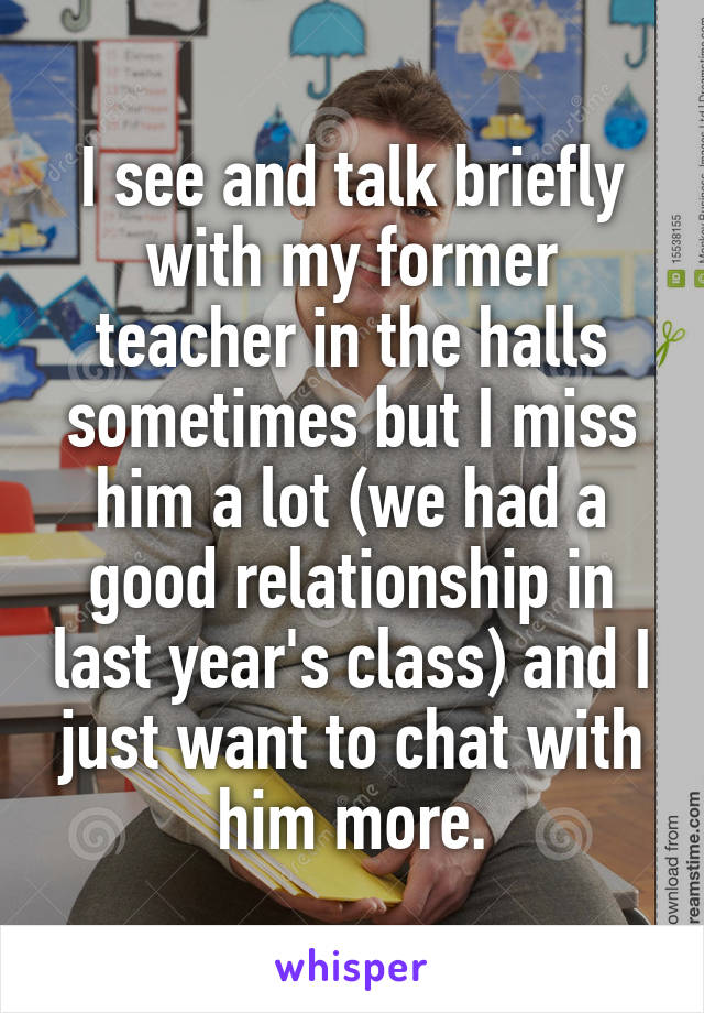 I see and talk briefly with my former teacher in the halls sometimes but I miss him a lot (we had a good relationship in last year's class) and I just want to chat with him more.