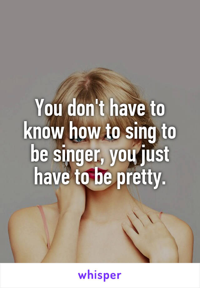 You don't have to know how to sing to be singer, you just have to be pretty.