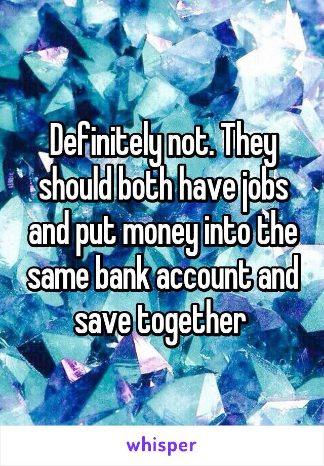 Definitely not. They should both have jobs and put money into the same bank account and save together 