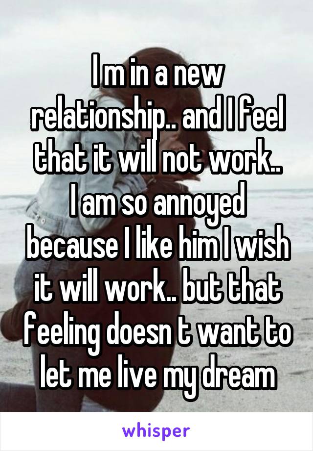 I m in a new relationship.. and I feel that it will not work..
I am so annoyed because I like him I wish it will work.. but that feeling doesn t want to let me live my dream