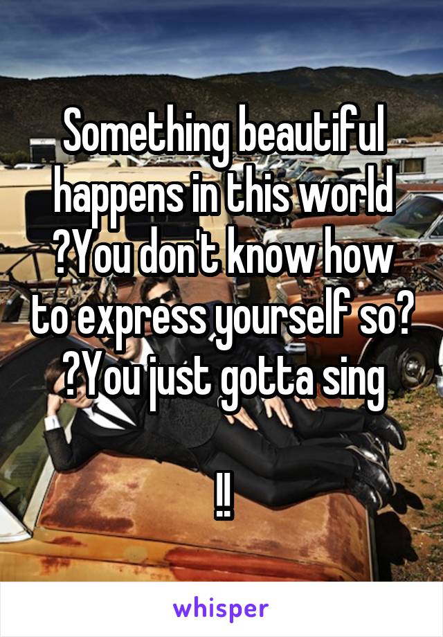 Something beautiful happens in this world
 You don't know how to express yourself so  You just gotta sing

!!