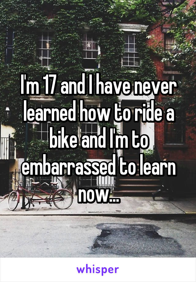 I'm 17 and I have never learned how to ride a bike and I'm to embarrassed to learn now...