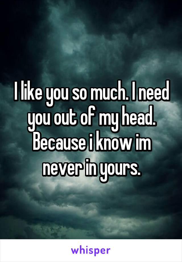 I like you so much. I need you out of my head. Because i know im never in yours.