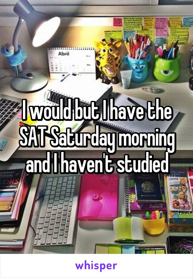 I would but I have the SAT Saturday morning and I haven't studied