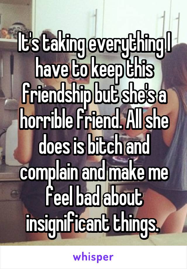 It's taking everything I have to keep this friendship but she's a horrible friend. All she does is bitch and complain and make me feel bad about insignificant things. 