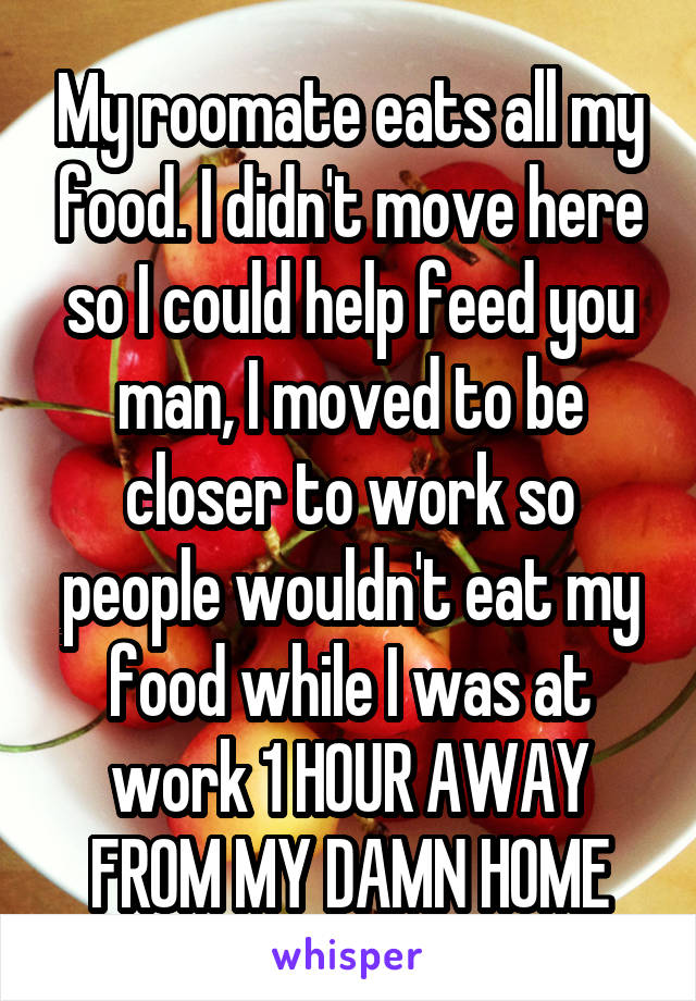 My roomate eats all my food. I didn't move here so I could help feed you man, I moved to be closer to work so people wouldn't eat my food while I was at work 1 HOUR AWAY FROM MY DAMN HOME