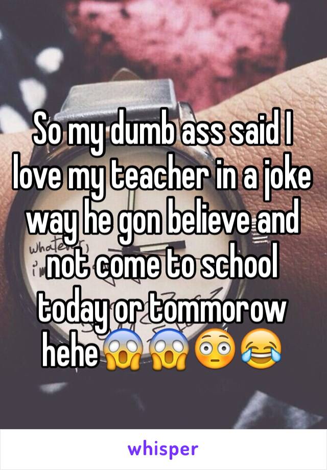 So my dumb ass said I love my teacher in a joke way he gon believe and not come to school today or tommorow hehe😱😱😳😂