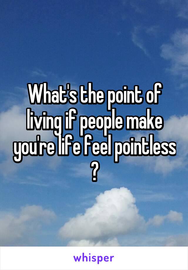 What's the point of living if people make you're life feel pointless ?