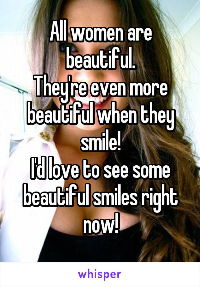 All women are beautiful.
They're even more beautiful when they smile!
I'd love to see some beautiful smiles right now!
