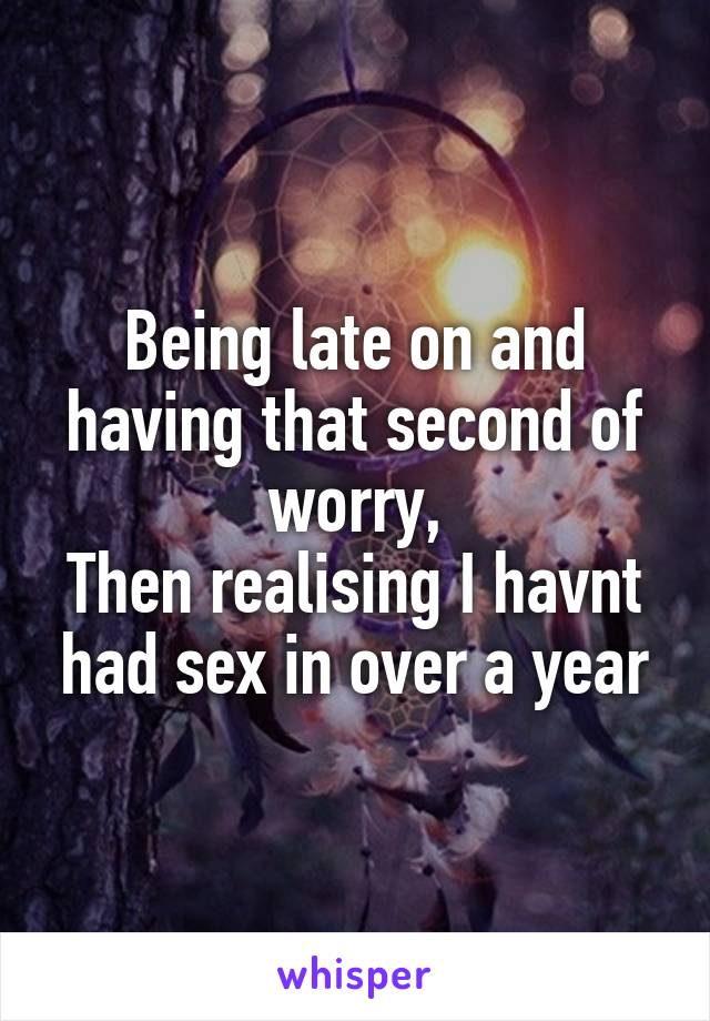 Being late on and having that second of worry,
Then realising I havnt had sex in over a year