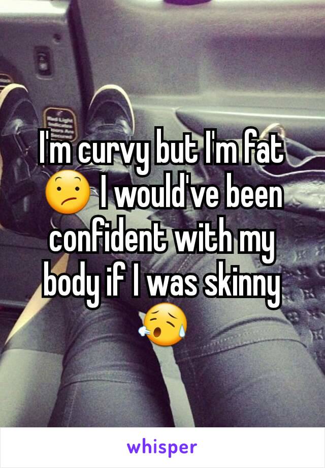 I'm curvy but I'm fat 😕 I would've been confident with my body if I was skinny 😥