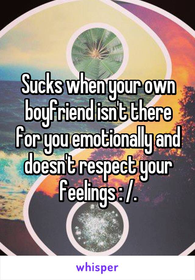 Sucks when your own boyfriend isn't there for you emotionally and doesn't respect your feelings : /.