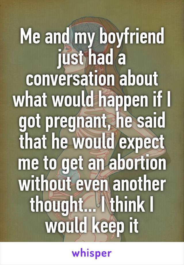 Me and my boyfriend just had a conversation about what would happen if I got pregnant, he said that he would expect me to get an abortion without even another thought... I think I would keep it