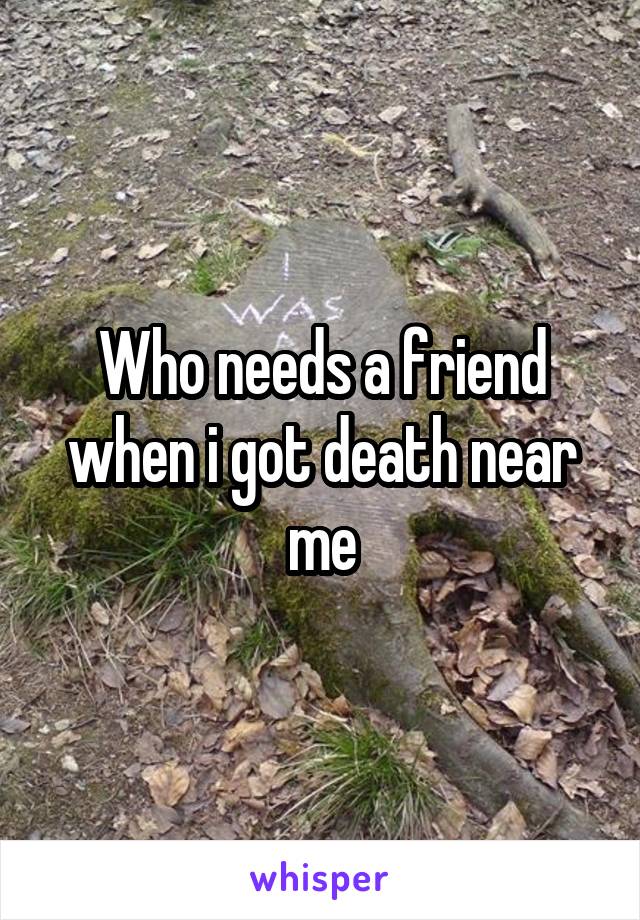 Who needs a friend when i got death near me