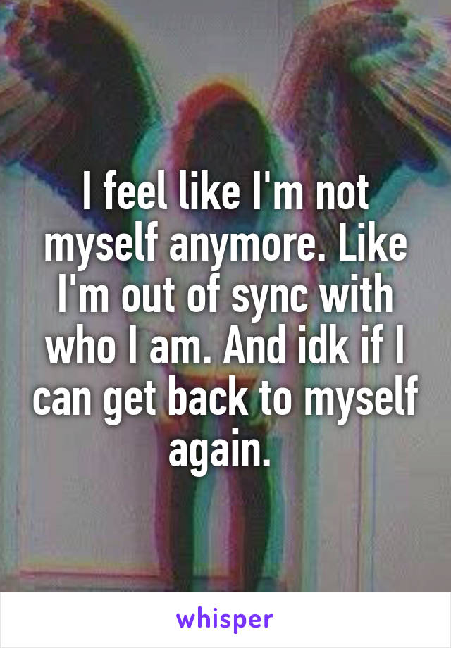 I feel like I'm not myself anymore. Like I'm out of sync with who I am. And idk if I can get back to myself again. 