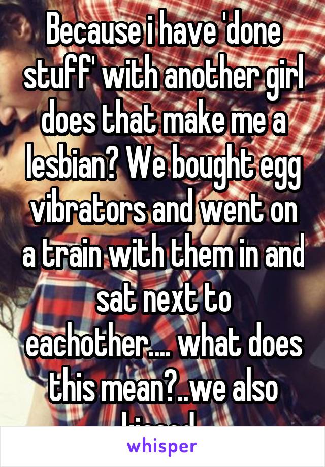 Because i have 'done stuff' with another girl does that make me a lesbian? We bought egg vibrators and went on a train with them in and sat next to eachother.... what does this mean?..we also kissed..