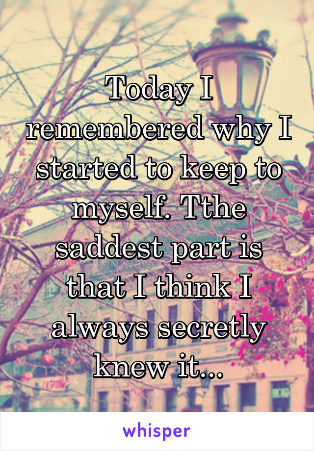 Today I remembered why I started to keep to myself. Tthe saddest part is that I think I always secretly knew it...