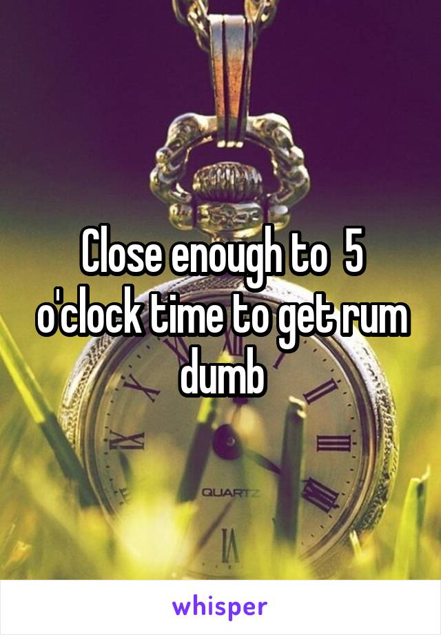 Close enough to  5 o'clock time to get rum dumb