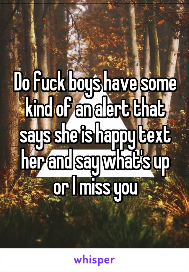 Do fuck boys have some kind of an alert that says she is happy text her and say what's up or I miss you