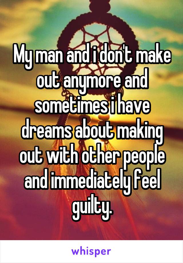 My man and i don't make out anymore and sometimes i have dreams about making out with other people and immediately feel guilty.