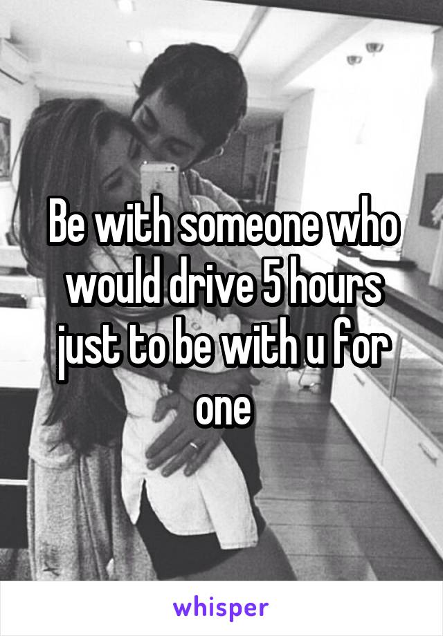 Be with someone who would drive 5 hours just to be with u for one