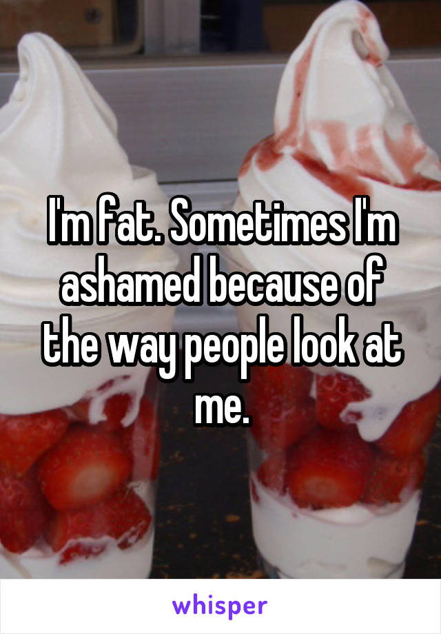 I'm fat. Sometimes I'm ashamed because of the way people look at me.