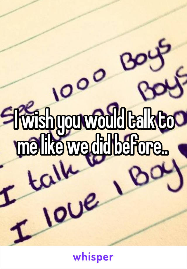 I wish you would talk to me like we did before.. 