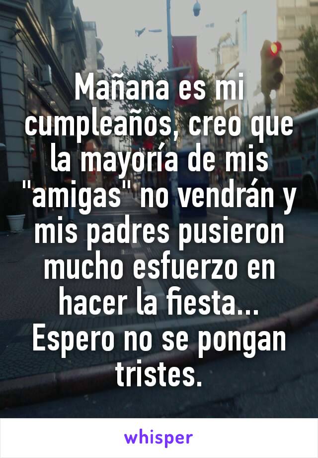 Mañana es mi cumpleaños, creo que la mayoría de mis "amigas" no vendrán y mis padres pusieron mucho esfuerzo en hacer la fiesta...
Espero no se pongan tristes.