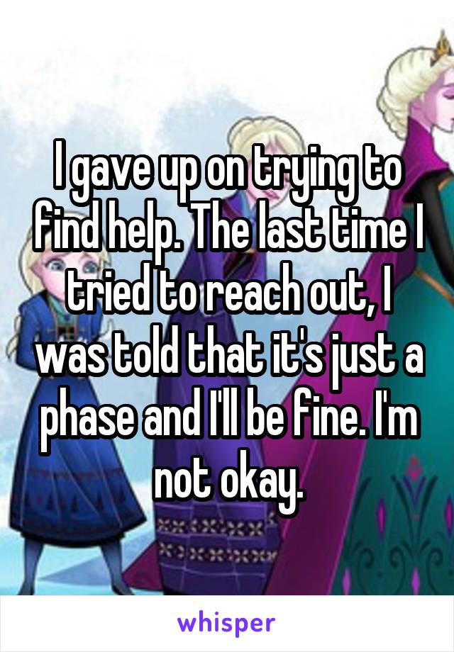 I gave up on trying to find help. The last time I tried to reach out, I was told that it's just a phase and I'll be fine. I'm not okay.