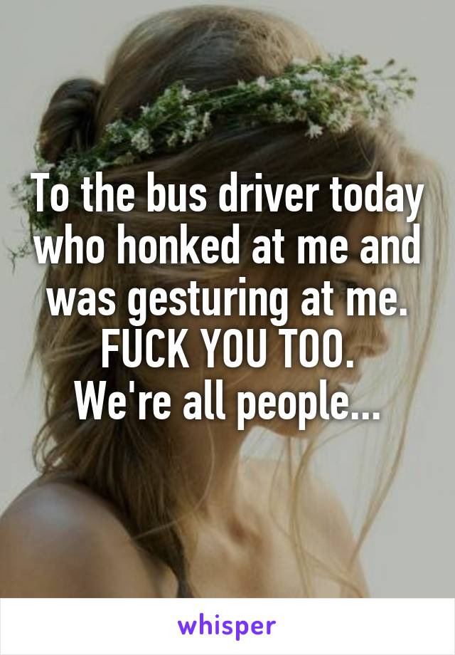 To the bus driver today who honked at me and was gesturing at me. FUCK YOU TOO.
We're all people...
