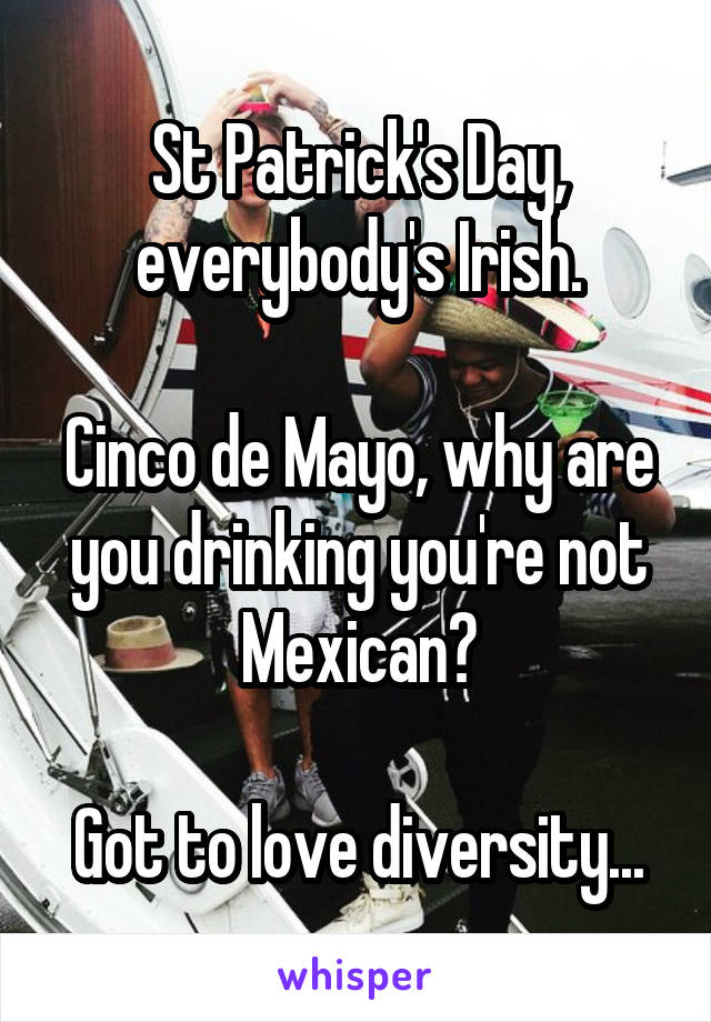 St Patrick's Day, everybody's Irish.

Cinco de Mayo, why are you drinking you're not Mexican?

Got to love diversity...