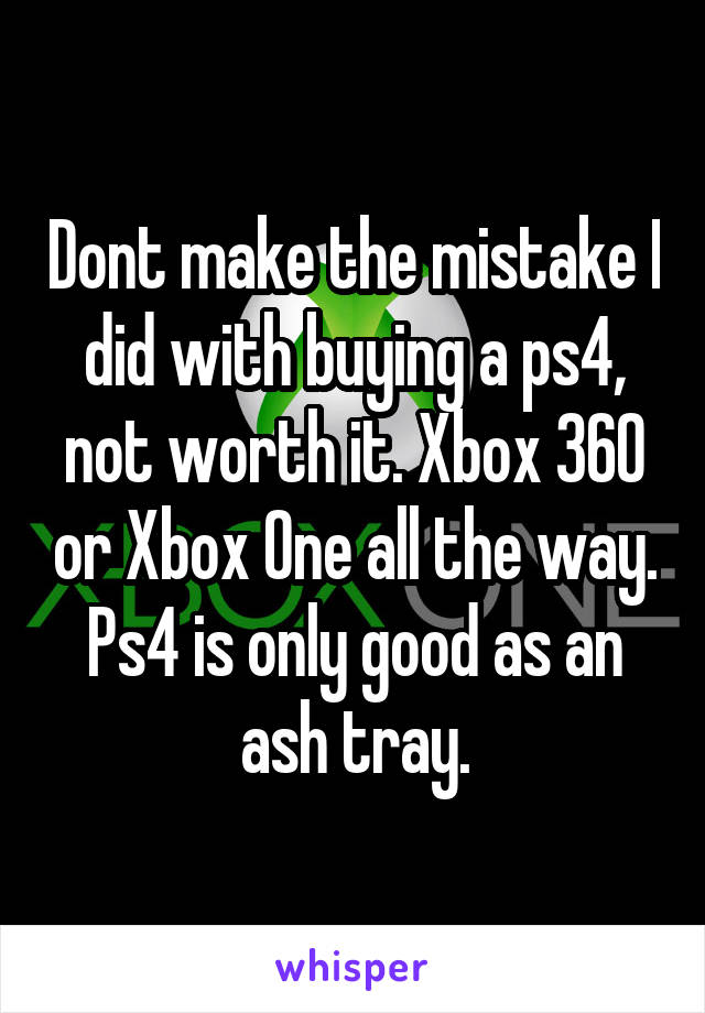 Dont make the mistake I did with buying a ps4, not worth it. Xbox 360 or Xbox One all the way. Ps4 is only good as an ash tray.