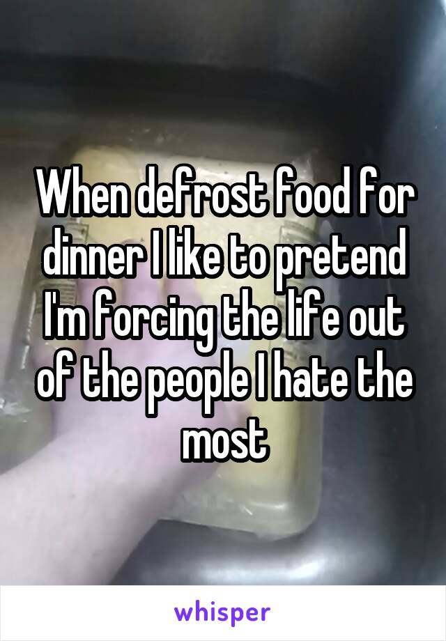 When defrost food for dinner I like to pretend I'm forcing the life out of the people I hate the most