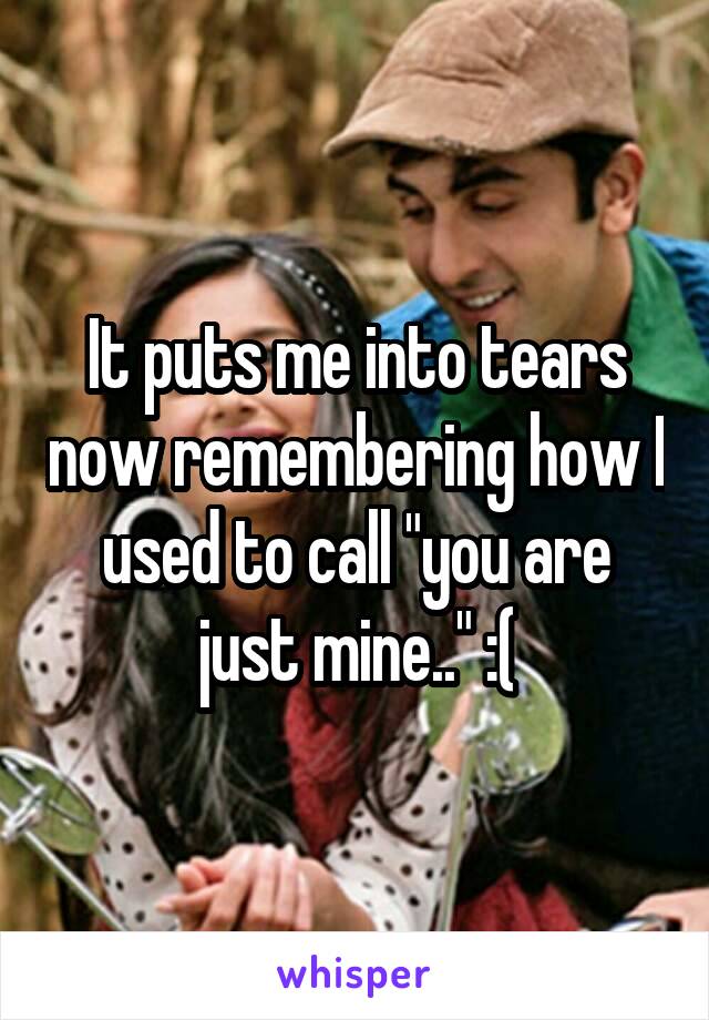 It puts me into tears now remembering how I used to call "you are just mine.." :(