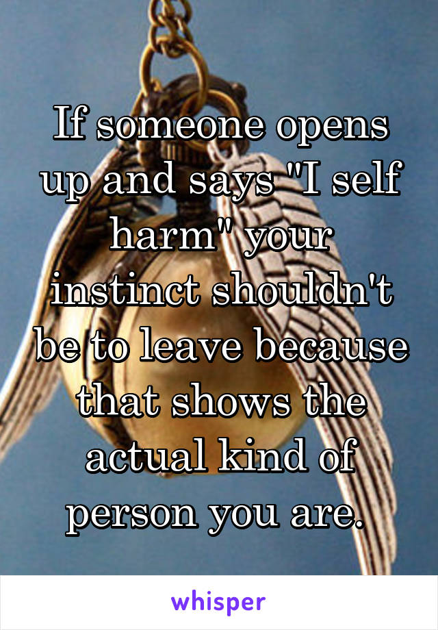 If someone opens up and says "I self harm" your instinct shouldn't be to leave because that shows the actual kind of person you are. 