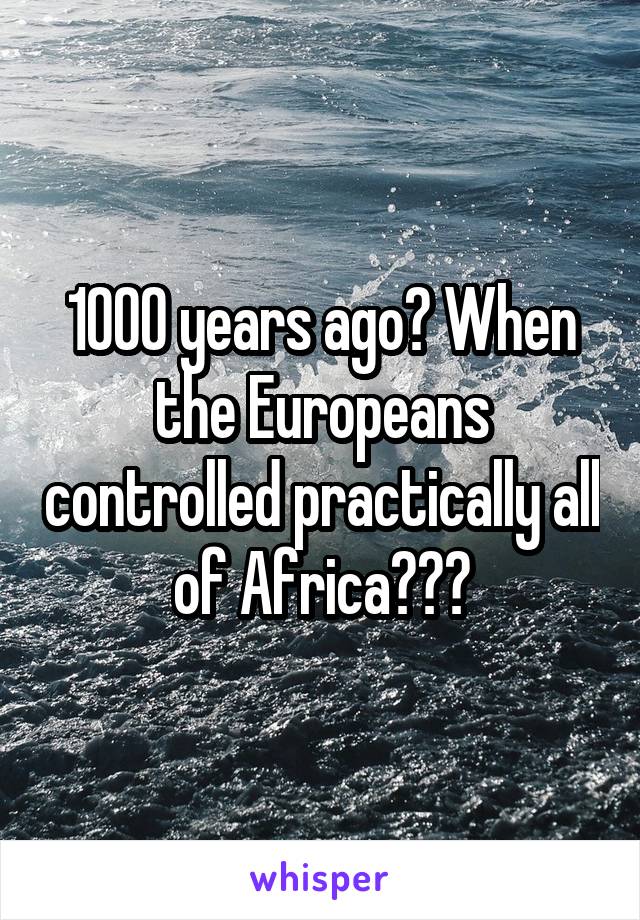 1000 years ago? When the Europeans controlled practically all of Africa???