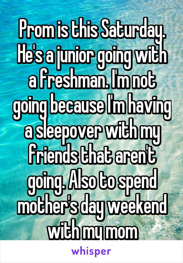 Prom is this Saturday. He's a junior going with a freshman. I'm not going because I'm having a sleepover with my friends that aren't going. Also to spend mother's day weekend with my mom