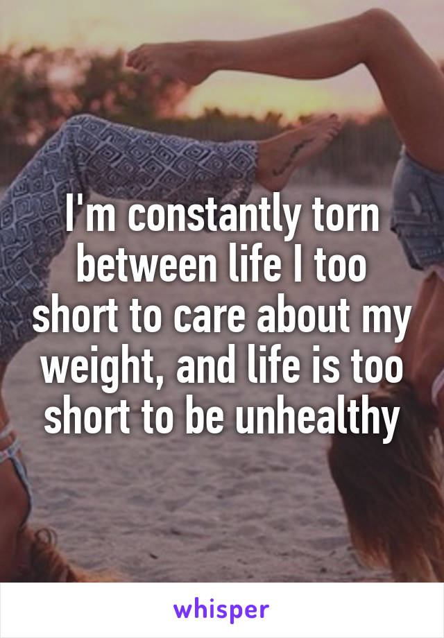 I'm constantly torn between life I too short to care about my weight, and life is too short to be unhealthy