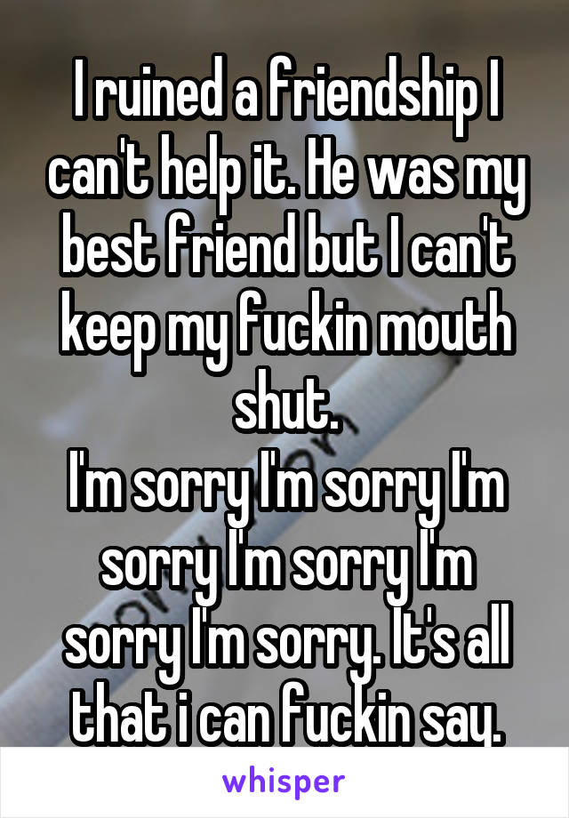 I ruined a friendship I can't help it. He was my best friend but I can't keep my fuckin mouth shut.
I'm sorry I'm sorry I'm sorry I'm sorry I'm sorry I'm sorry. It's all that i can fuckin say.