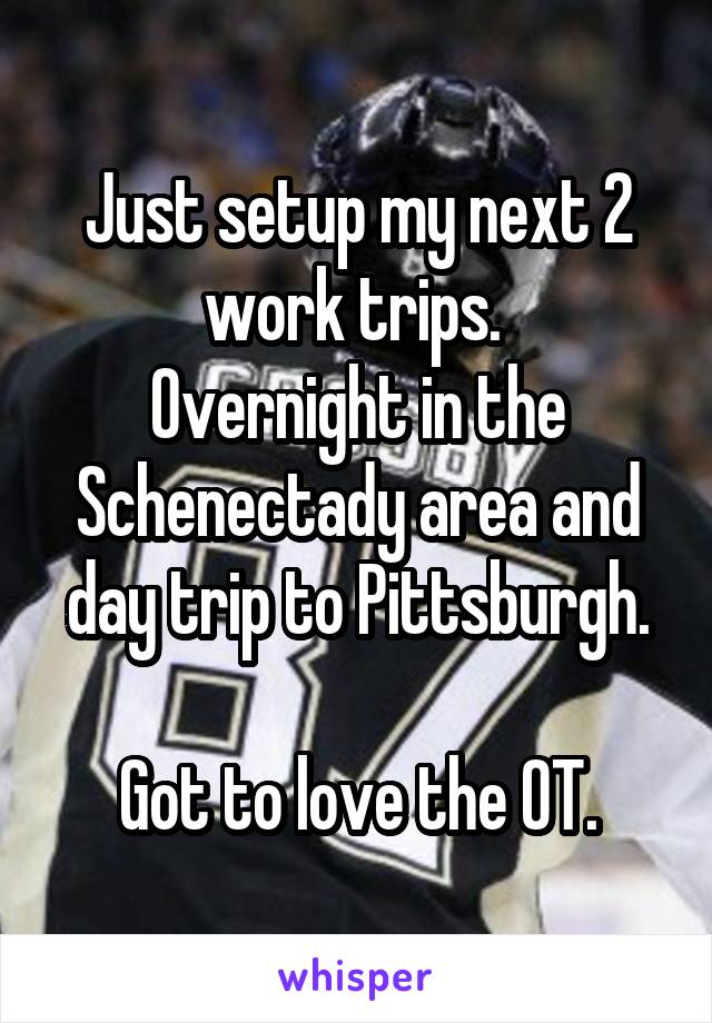 Just setup my next 2 work trips. 
Overnight in the Schenectady area and day trip to Pittsburgh.

Got to love the OT.