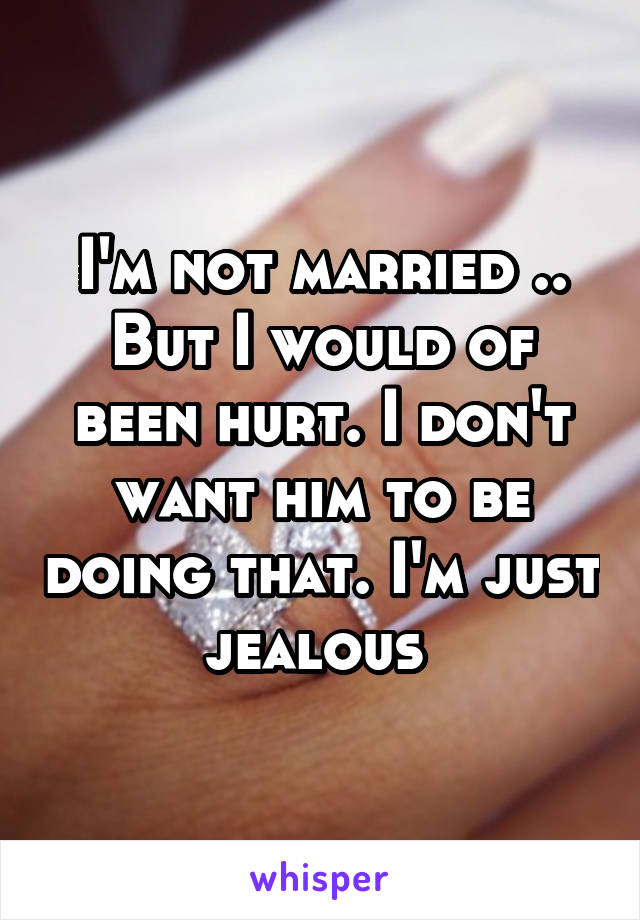 I'm not married .. But I would of been hurt. I don't want him to be doing that. I'm just jealous 